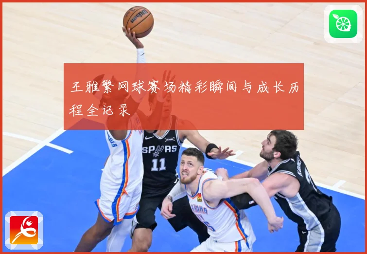 王雅繁网球赛场精彩瞬间与成长历程全记录