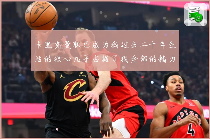 卡里克曼联已成为我过去二十年生活的核心几乎占据了我全部的精力战术观察