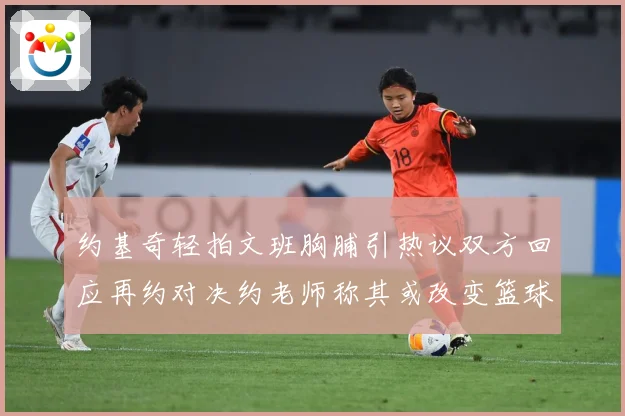 约基奇轻拍文班胸脯引热议双方回应再约对决约老师称其或改变篮球赛场复盘