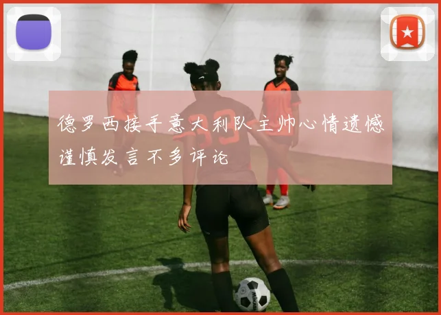 德罗西接手意大利队主帅心情遗憾谨慎发言不多评论