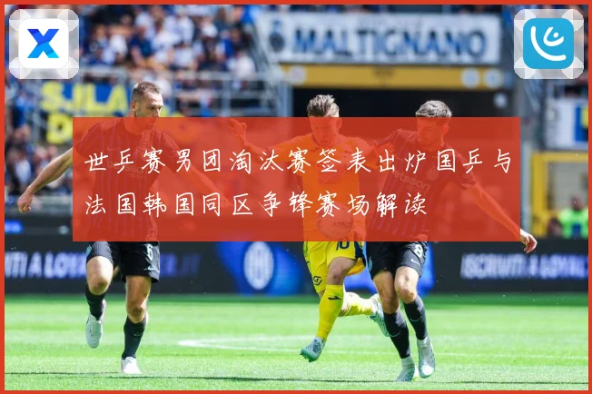 世乒赛男团淘汰赛签表出炉国乒与法国韩国同区争锋赛场解读