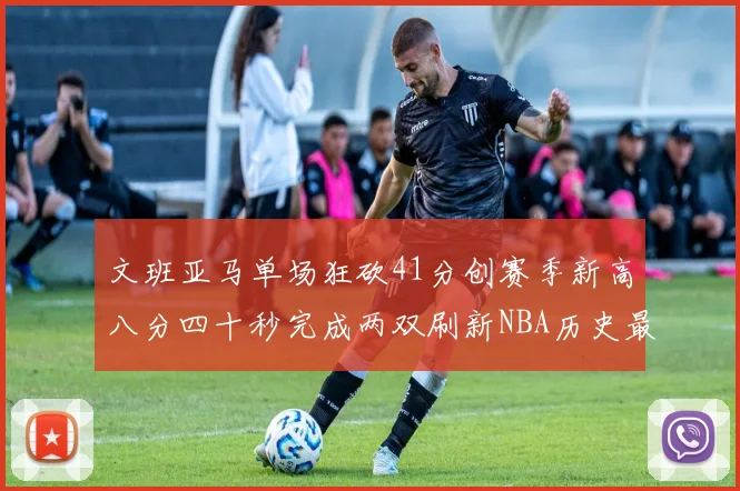 文班亚马单场狂砍41分创赛季新高八分四十秒完成两双刷新NBA历史最快纪录
