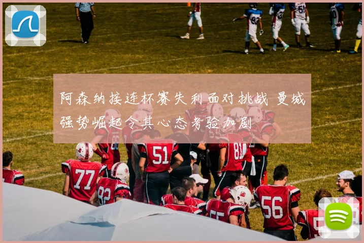 阿森纳接连杯赛失利面对挑战 曼城强势崛起令其心态考验加剧