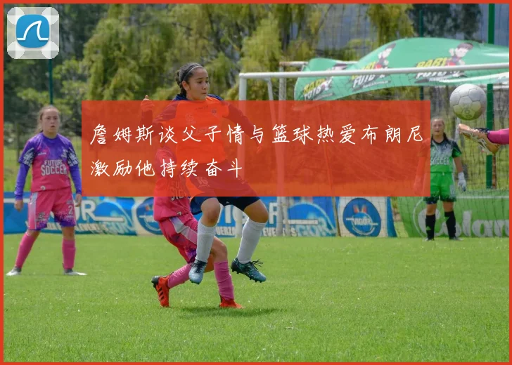 詹姆斯谈父子情与篮球热爱布朗尼激励他持续奋斗